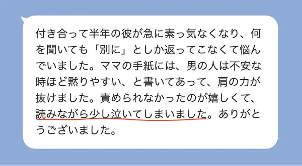 女性20代の方の感想: 彼が素っ気なくなって悩んでいたが、男の人は不安な時ほど黙りやすいと書かれていて、肩の力が抜けた