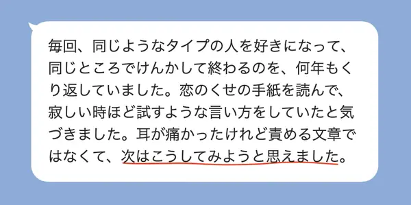 女性30代の方の感想: 同じタイプを好きになってけんかで終わる恋をくり返していたが、自分の恋のくせに気づき、次はこうしてみようと思えた