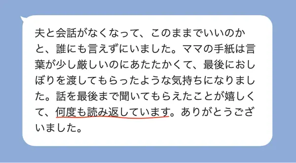 女性50代の方の感想: 夫と会話がなくなり誰にも言えなかったが、あたたかい手紙に話を最後まで聞いてもらえた気持ちになり、何度も読み返している